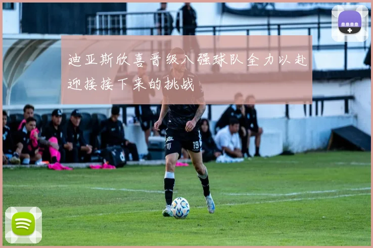 迪亚斯欣喜晋级八强球队全力以赴迎接接下来的挑战