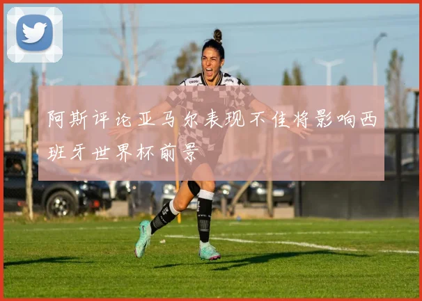 阿斯评论亚马尔表现不佳将影响西班牙世界杯前景