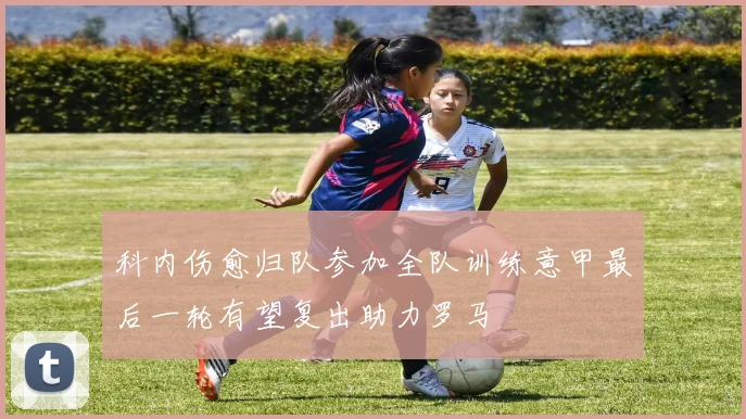 科内伤愈归队参加全队训练意甲最后一轮有望复出助力罗马
