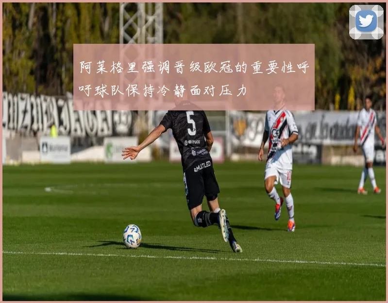 阿莱格里强调晋级欧冠的重要性呼吁球队保持冷静面对压力