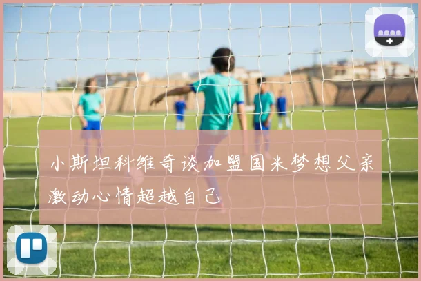 小斯坦科维奇谈加盟国米梦想父亲激动心情超越自己