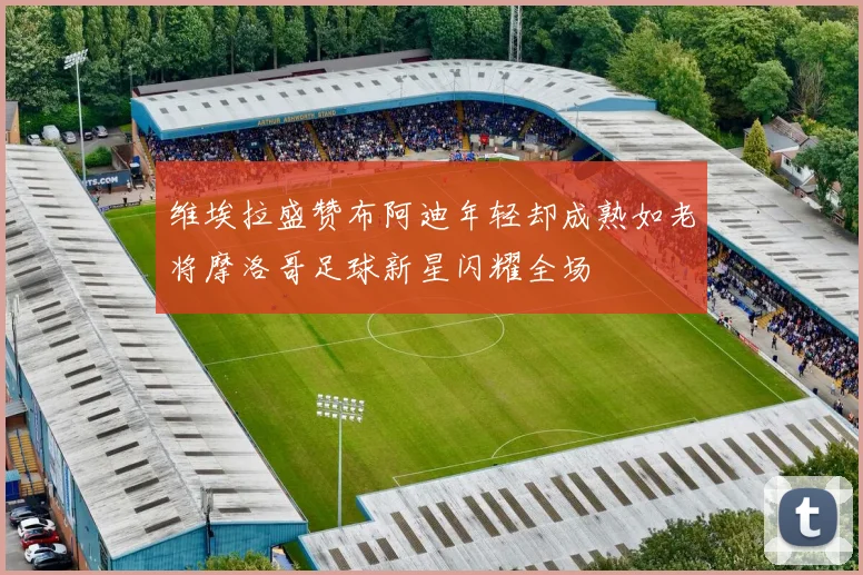 维埃拉盛赞布阿迪年轻却成熟如老将摩洛哥足球新星闪耀全场