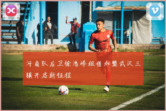 河南队后卫徐浩峰租借加盟武汉三镇开启新征程