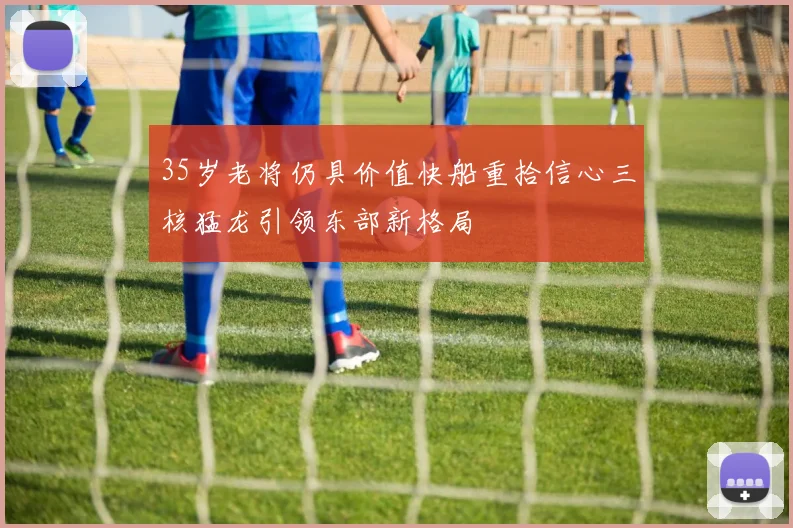 35岁老将仍具价值快船重拾信心三核猛龙引领东部新格局