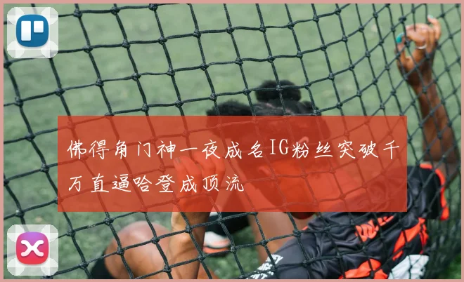 佛得角门神一夜成名IG粉丝突破千万直逼哈登成顶流