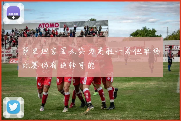 萨里坦言国米实力更胜一筹但单场比赛仍有逆转可能