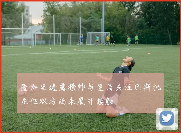 隆加里透露穆帅与皇马关注巴斯托尼但双方尚未展开接触