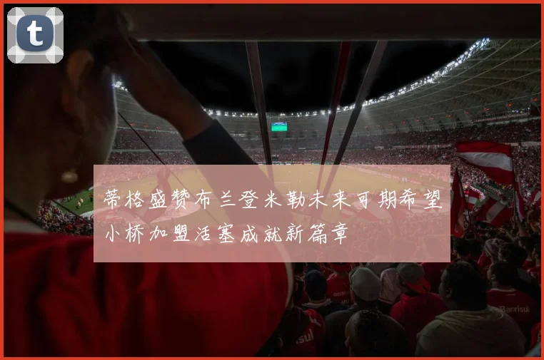 蒂格盛赞布兰登米勒未来可期希望小桥加盟活塞成就新篇章