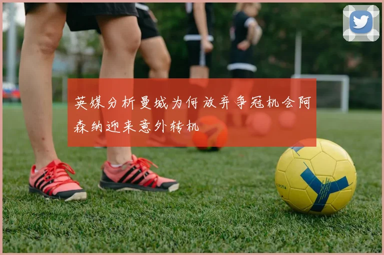 英媒分析曼城为何放弃争冠机会阿森纳迎来意外转机