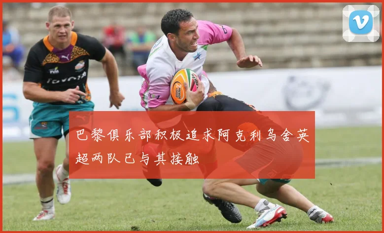 巴黎俱乐部积极追求阿克利乌舍英超两队已与其接触